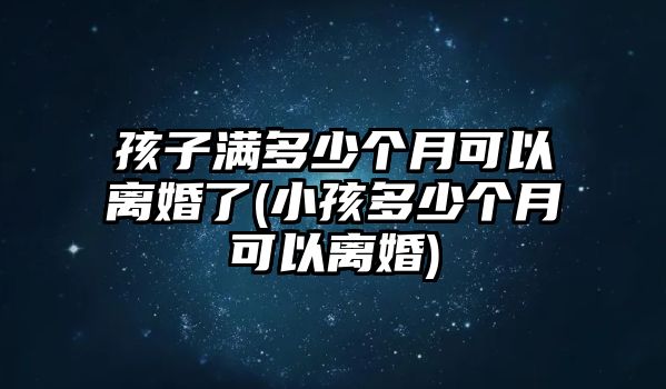 孩子滿多少個月可以離婚了(小孩多少個月可以離婚)