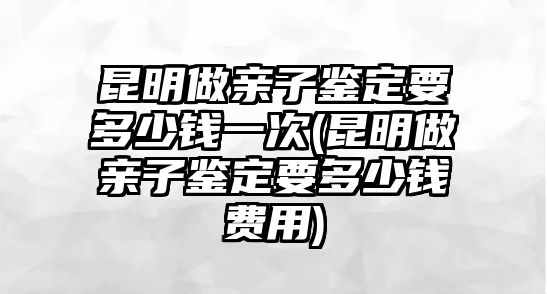 昆明做親子鑒定要多少錢一次(昆明做親子鑒定要多少錢費用)