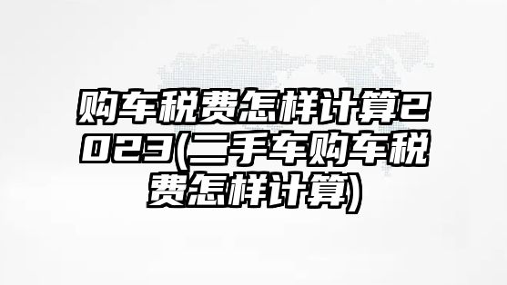 購車稅費怎樣計算2023(二手車購車稅費怎樣計算)