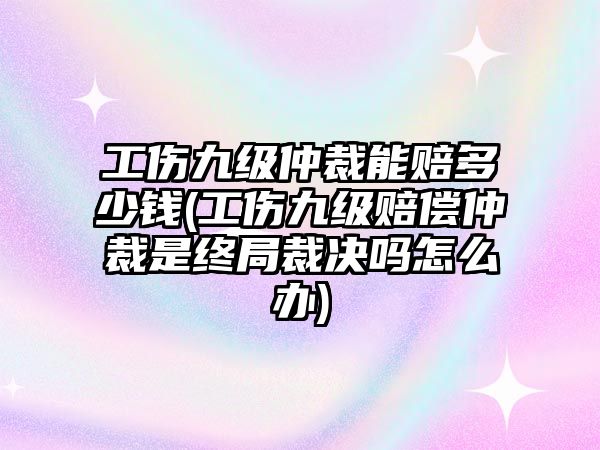 工傷九級仲裁能賠多少錢(工傷九級賠償仲裁是終局裁決嗎怎么辦)