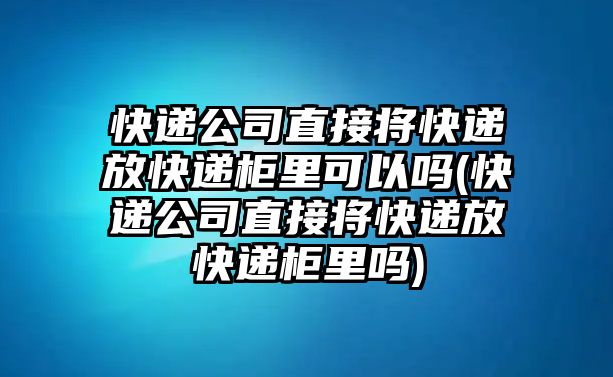 快遞公司直接將快遞放快遞柜里可以嗎(快遞公司直接將快遞放快遞柜里嗎)