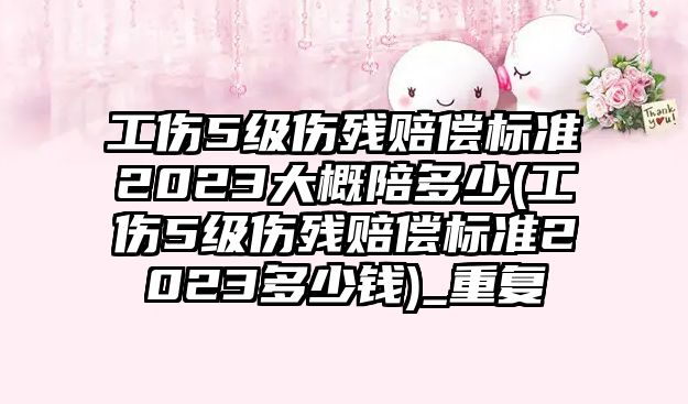 工傷5級傷殘賠償標準2023大概陪多少(工傷5級傷殘賠償標準2023多少錢)_重復