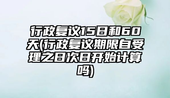 行政復議15日和60天(行政復議期限自受理之日次日開始計算嗎)