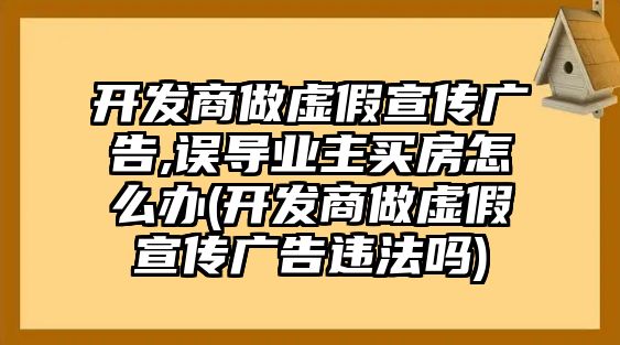 開發商做虛假宣傳廣告,誤導業主買房怎么辦(開發商做虛假宣傳廣告違法嗎)