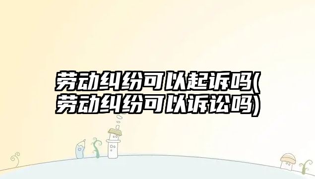 勞動糾紛可以起訴嗎(勞動糾紛可以訴訟嗎)