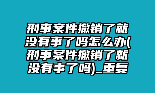 刑事案件撤銷了就沒有事了嗎怎么辦(刑事案件撤銷了就沒有事了嗎)_重復