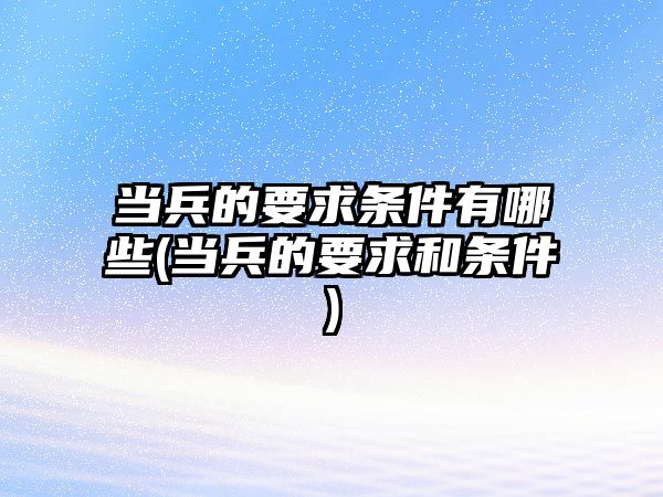 當兵的要求條件有哪些(當兵的要求和條件)