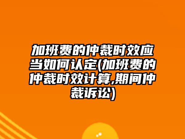 加班費(fèi)的仲裁時(shí)效應(yīng)當(dāng)如何認(rèn)定(加班費(fèi)的仲裁時(shí)效計(jì)算,期間仲裁訴訟)