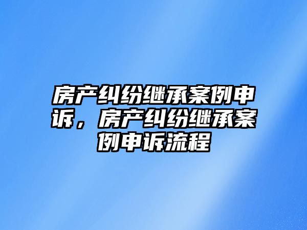 房產糾紛繼承案例申訴，房產糾紛繼承案例申訴流程