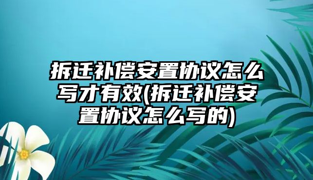 拆遷補償安置協議怎么寫才有效(拆遷補償安置協議怎么寫的)