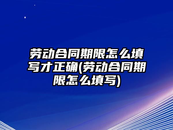 勞動合同期限怎么填寫才正確(勞動合同期限怎么填寫)