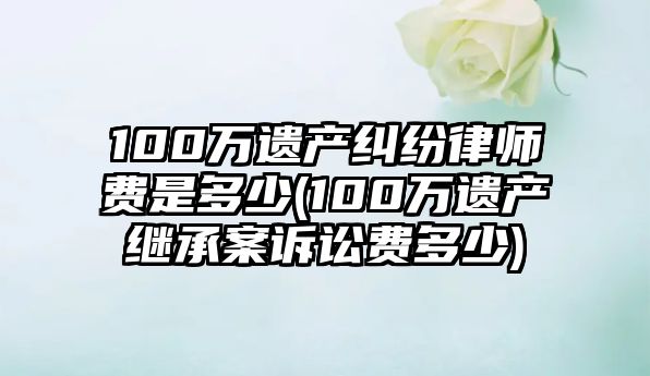 100萬遺產糾紛律師費是多少(100萬遺產繼承案訴訟費多少)