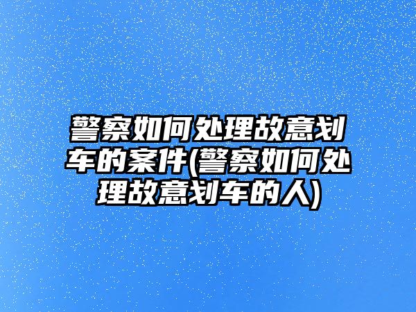 警察如何處理故意劃車的案件(警察如何處理故意劃車的人)