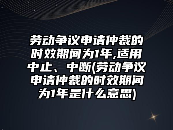 勞動爭議申請仲裁的時效期間為1年,適用中止、中斷(勞動爭議申請仲裁的時效期間為1年是什么意思)