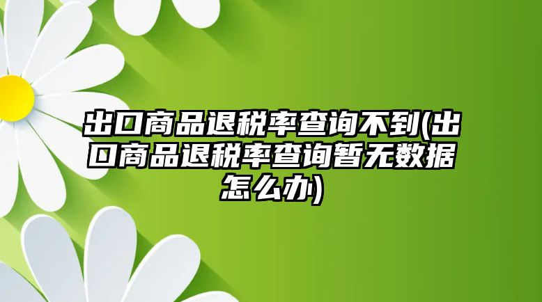 出口商品退稅率查詢不到(出口商品退稅率查詢暫無數(shù)據(jù)怎么辦)