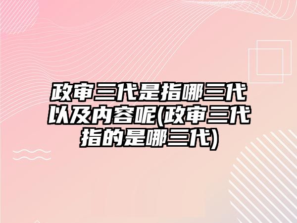 政審三代是指哪三代以及內(nèi)容呢(政審三代指的是哪三代)