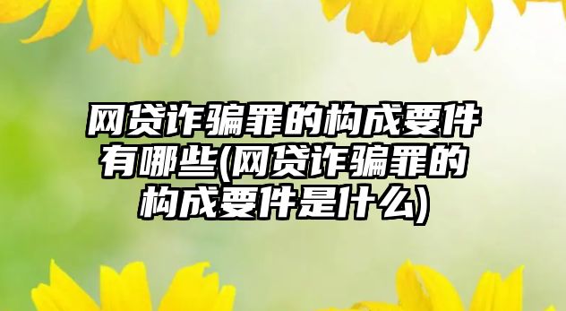 網貸詐騙罪的構成要件有哪些(網貸詐騙罪的構成要件是什么)