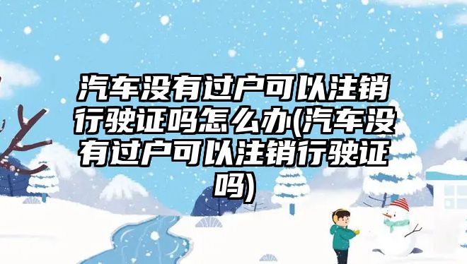 汽車沒有過戶可以注銷行駛證嗎怎么辦(汽車沒有過戶可以注銷行駛證嗎)