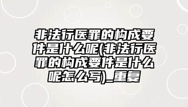 非法行醫(yī)罪的構(gòu)成要件是什么呢(非法行醫(yī)罪的構(gòu)成要件是什么呢怎么寫)_重復(fù)