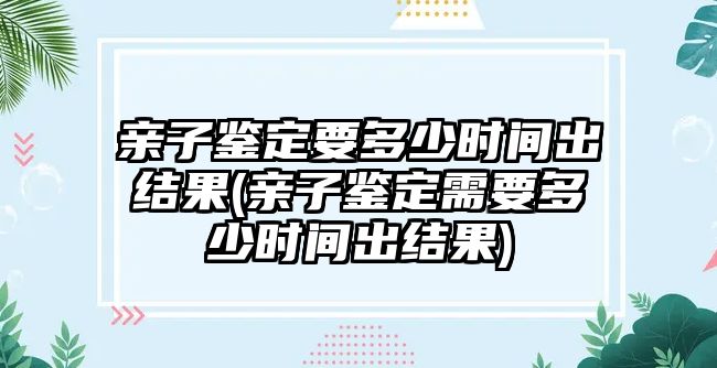 親子鑒定要多少時間出結果(親子鑒定需要多少時間出結果)