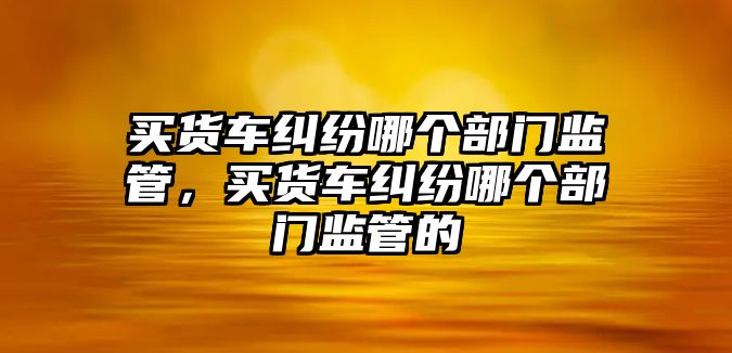 買貨車糾紛哪個部門監管，買貨車糾紛哪個部門監管的