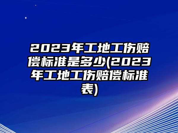 2023年工地工傷賠償標準是多少(2023年工地工傷賠償標準表)