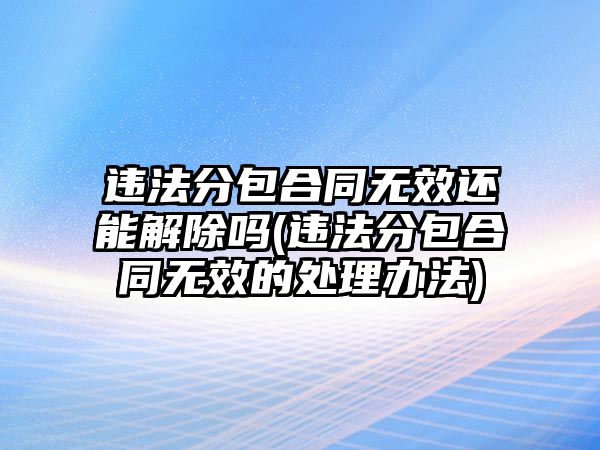 違法分包合同無效還能解除嗎(違法分包合同無效的處理辦法)