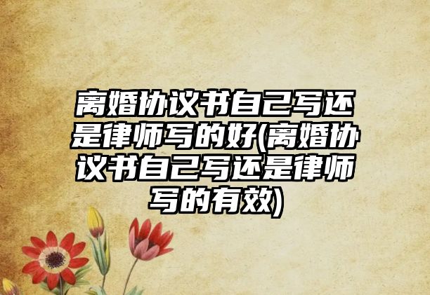 離婚協議書自己寫還是律師寫的好(離婚協議書自己寫還是律師寫的有效)