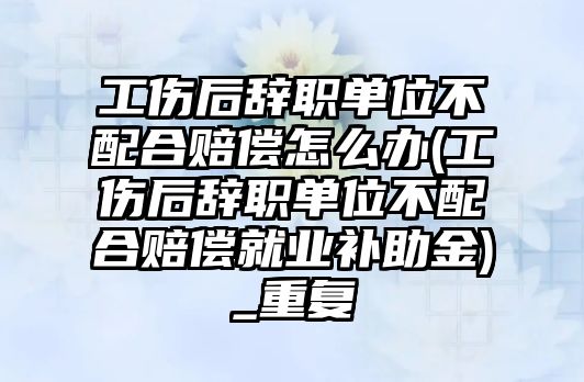 工傷后辭職單位不配合賠償怎么辦(工傷后辭職單位不配合賠償就業補助金)_重復