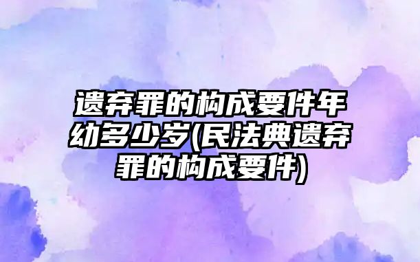 遺棄罪的構(gòu)成要件年幼多少歲(民法典遺棄罪的構(gòu)成要件)