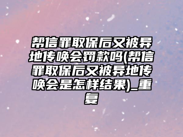 幫信罪取保后又被異地傳喚會罰款嗎(幫信罪取保后又被異地傳喚會是怎樣結果)_重復