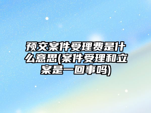 預(yù)交案件受理費是什么意思(案件受理和立案是一回事嗎)