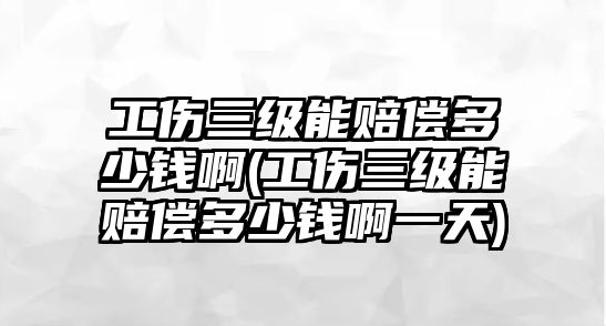 工傷三級能賠償多少錢啊(工傷三級能賠償多少錢啊一天)