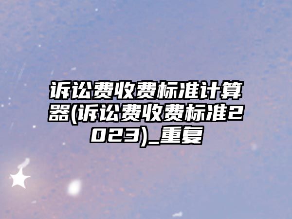 訴訟費收費標準計算器(訴訟費收費標準2023)_重復