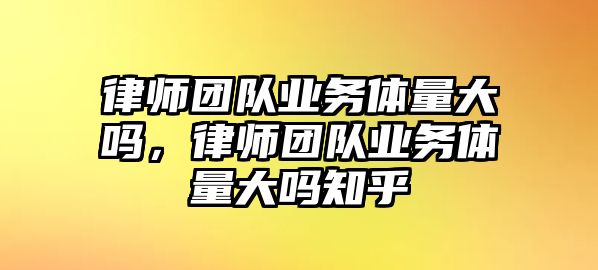 律師團隊業務體量大嗎，律師團隊業務體量大嗎知乎