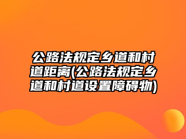 公路法規定鄉道和村道距離(公路法規定鄉道和村道設置障礙物)