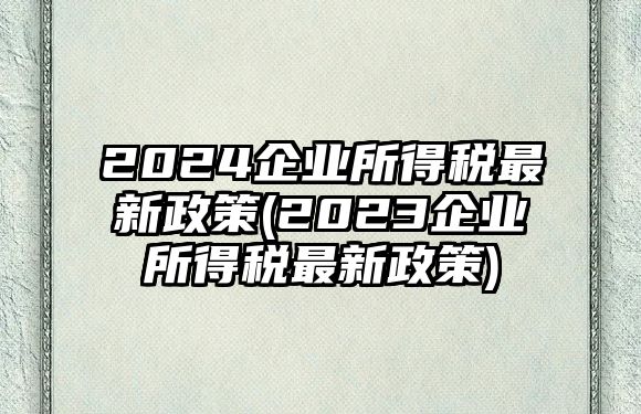 2024企業所得稅最新政策(2023企業所得稅最新政策)