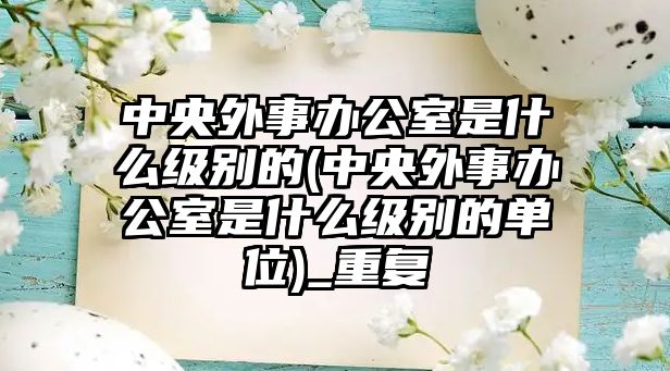 中央外事辦公室是什么級(jí)別的(中央外事辦公室是什么級(jí)別的單位)_重復(fù)