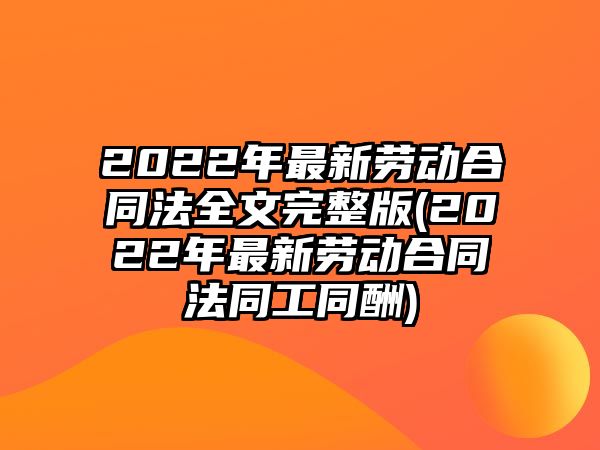 2022年最新勞動合同法全文完整版(2022年最新勞動合同法同工同酬)