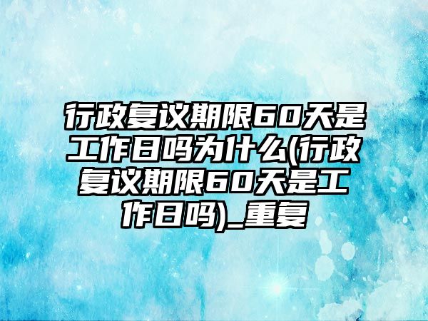 行政復議期限60天是工作日嗎為什么(行政復議期限60天是工作日嗎)_重復