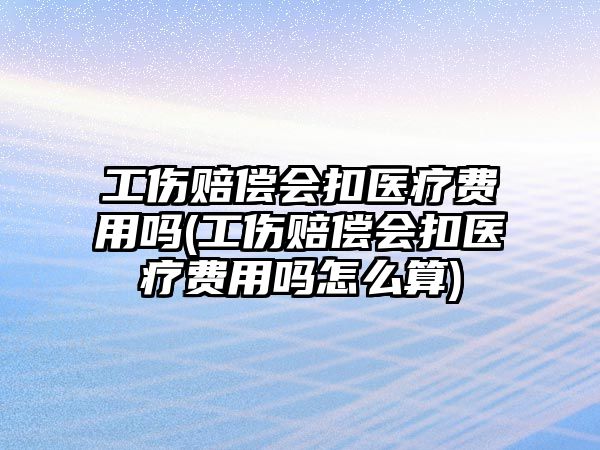 工傷賠償會扣醫(yī)療費用嗎(工傷賠償會扣醫(yī)療費用嗎怎么算)