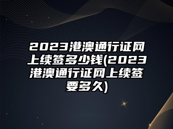 2023港澳通行證網上續簽多少錢(2023港澳通行證網上續簽要多久)