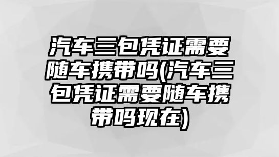 汽車三包憑證需要隨車攜帶嗎(汽車三包憑證需要隨車攜帶嗎現在)