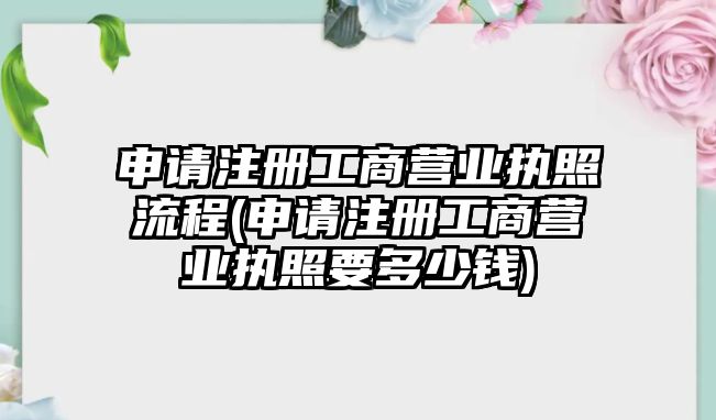 申請注冊工商營業執照流程(申請注冊工商營業執照要多少錢)