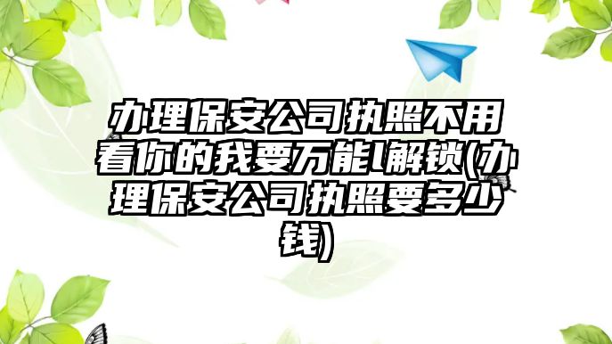 辦理保安公司執照不用看你的我要萬能l解鎖(辦理保安公司執照要多少錢)