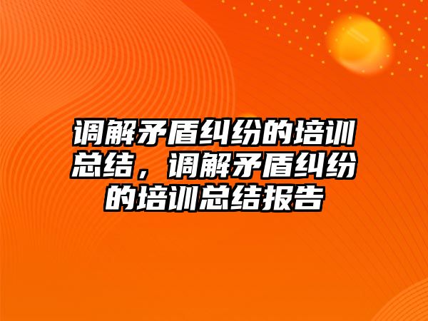 調解矛盾糾紛的培訓總結，調解矛盾糾紛的培訓總結報告