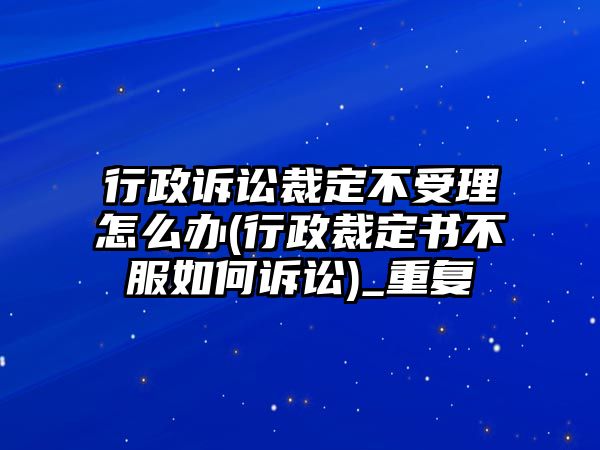 行政訴訟裁定不受理怎么辦(行政裁定書不服如何訴訟)_重復