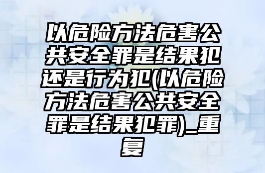 以危險(xiǎn)方法危害公共安全罪是結(jié)果犯還是行為犯(以危險(xiǎn)方法危害公共安全罪是結(jié)果犯罪)_重復(fù)