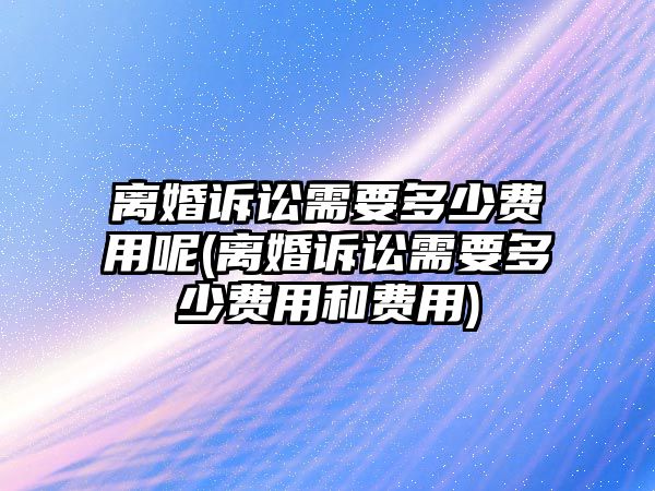 離婚訴訟需要多少費用呢(離婚訴訟需要多少費用和費用)