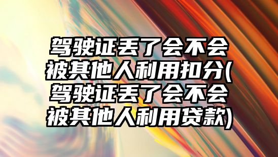 駕駛證丟了會不會被其他人利用扣分(駕駛證丟了會不會被其他人利用貸款)